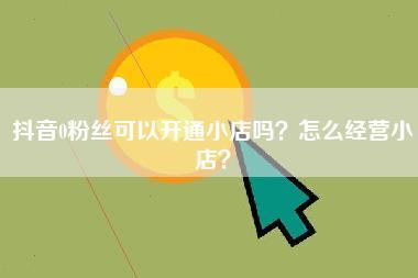 抖音0粉丝可以开通小店吗？怎么经营小店？-第1张图片