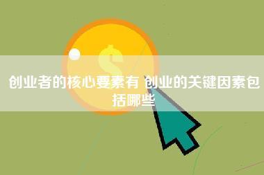 创业者的核心要素有,创业的关键因素包括哪些-第1张图片