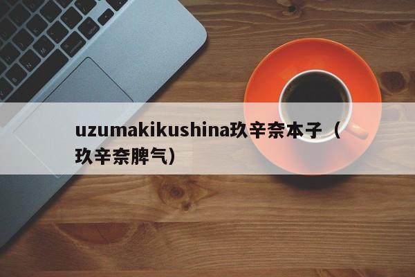 uzumakikushina玖辛奈本子（玖辛奈脾气）-第1张图片