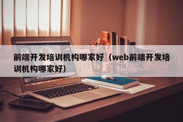 前端开发培训机构哪家好（web前端开发培训机构哪家好）-第1张图片