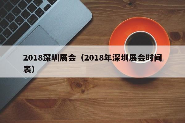 2018深圳展会（2018年深圳展会时间表）-第1张图片