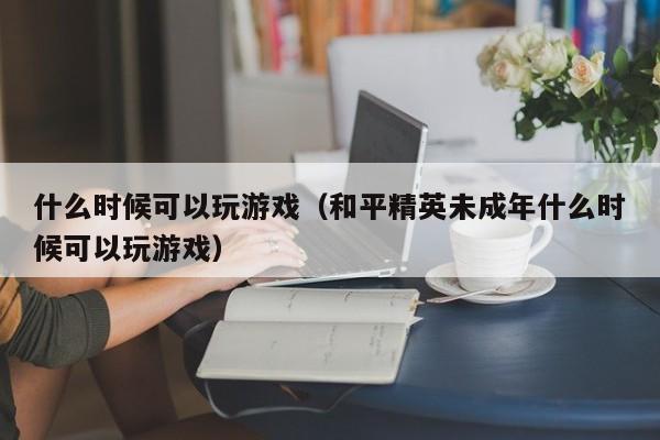 什么时候可以玩游戏（和平精英未成年什么时候可以玩游戏）-第1张图片