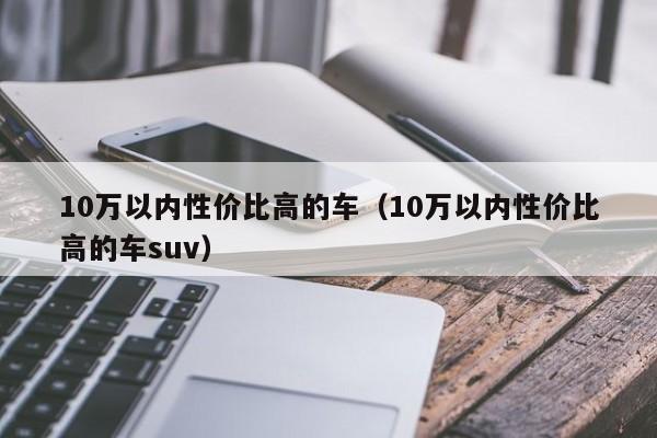 10万以内性价比高的车（10万以内性价比高的车suv）-第1张图片