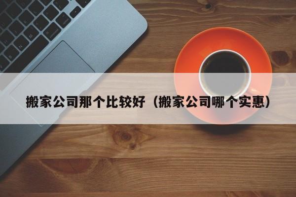 搬家公司那个比较好（搬家公司哪个实惠）-第1张图片