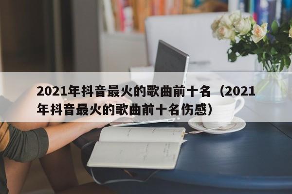 2021年抖音最火的歌曲前十名（2021年抖音最火的歌曲前十名伤感）-第1张图片