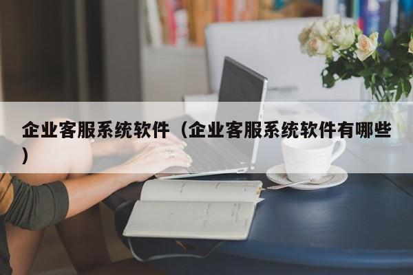 企业客服系统软件（企业客服系统软件有哪些）-第1张图片