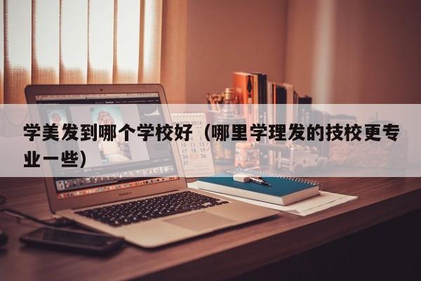 学美发到哪个学校好（哪里学理发的技校更专业一些）-第1张图片