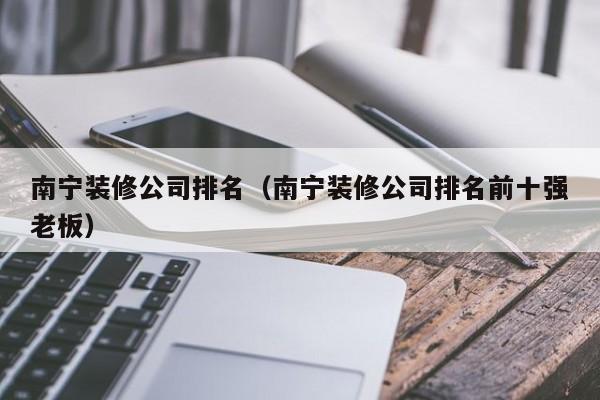 南宁装修公司排名（南宁装修公司排名前十强老板）-第1张图片