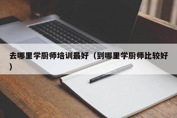 去哪里学厨师培训最好（到哪里学厨师比较好）-第1张图片