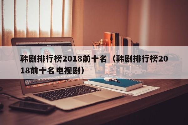 韩剧排行榜2018前十名（韩剧排行榜2018前十名电视剧）-第1张图片