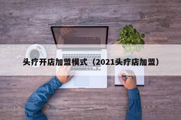 头疗开店加盟模式（2021头疗店加盟）-第1张图片