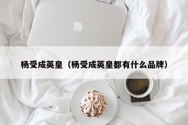 杨受成英皇（杨受成英皇都有什么品牌）-第1张图片