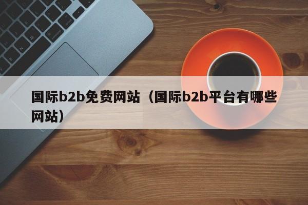 国际b2b免费网站（国际b2b平台有哪些网站）-第1张图片