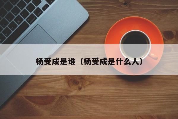 杨受成是谁（杨受成是什么人）-第1张图片