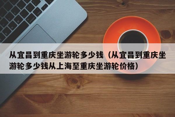 从宜昌到重庆坐游轮多少钱（从宜昌到重庆坐游轮多少钱从上海至重庆坐游轮价格）-第1张图片