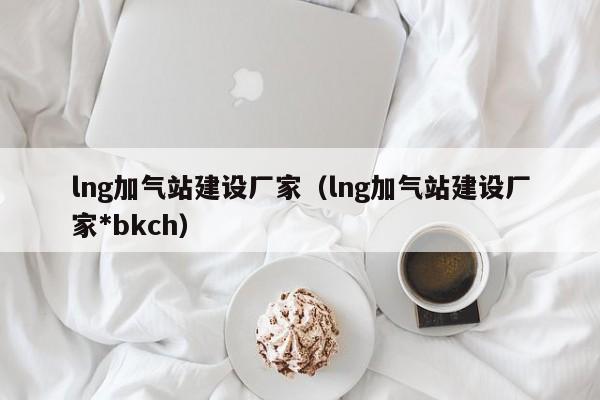 lng加气站建设厂家（lng加气站建设厂家*bkch）-第1张图片