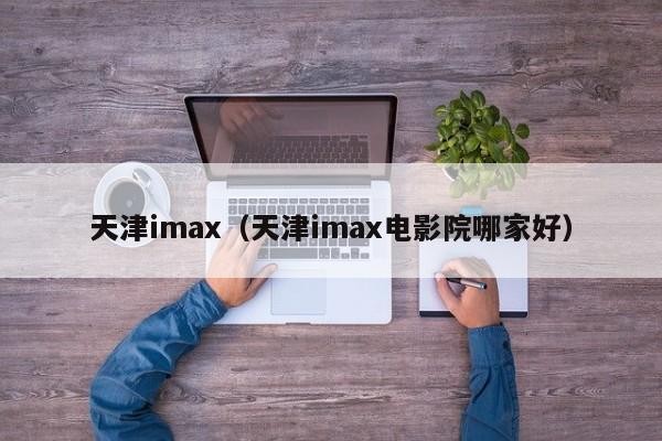 天津imax（天津imax电影院哪家好）-第1张图片