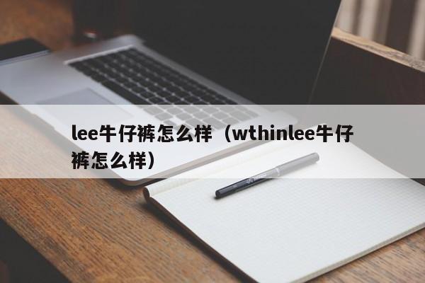 lee牛仔裤怎么样（wthinlee牛仔裤怎么样）-第1张图片