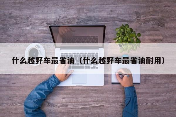 什么越野车最省油（什么越野车最省油耐用）-第1张图片