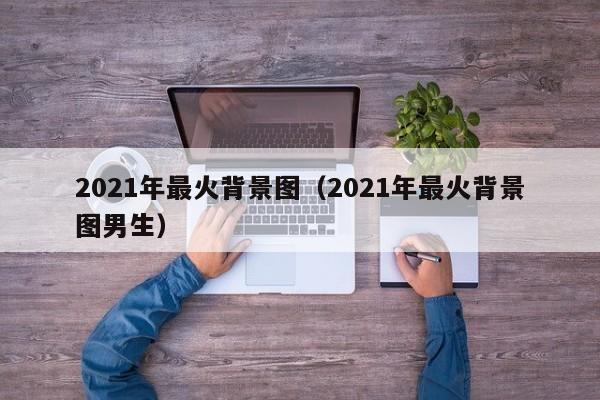 2021年最火背景图（2021年最火背景图男生）-第1张图片