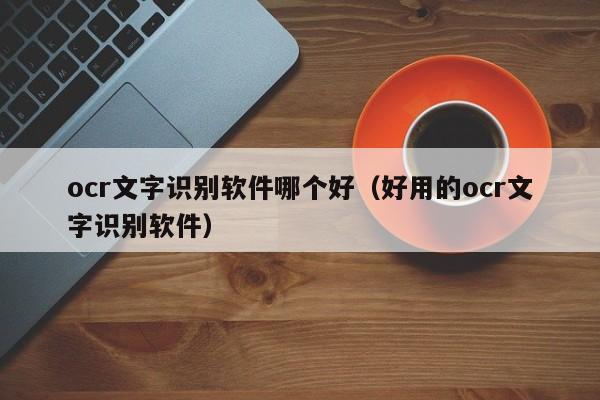 ocr文字识别软件哪个好（好用的ocr文字识别软件）-第1张图片