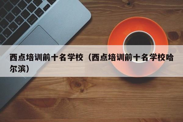 西点培训前十名学校（西点培训前十名学校哈尔滨）-第1张图片