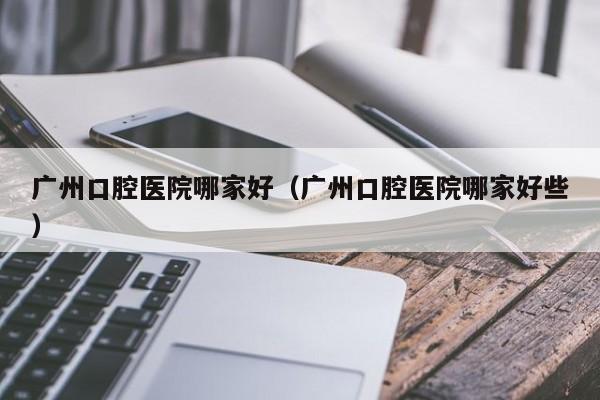 广州口腔医院哪家好（广州口腔医院哪家好些）-第1张图片