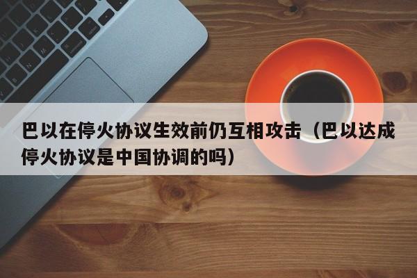 巴以在停火协议生效前仍互相攻击（巴以达成停火协议是中国协调的吗）-第1张图片