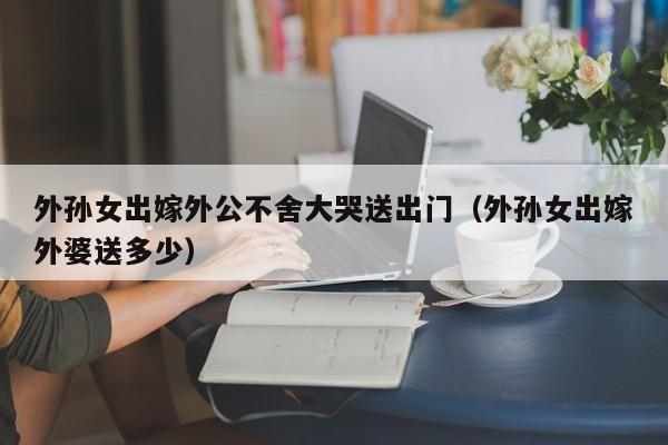 外孙女出嫁外公不舍大哭送出门（外孙女出嫁外婆送多少）-第1张图片