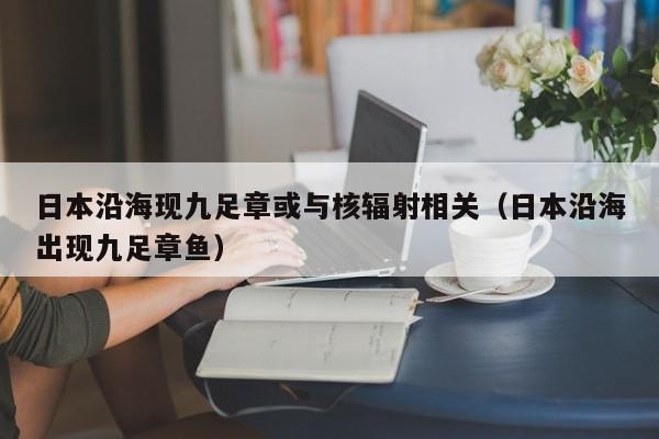 日本沿海现九足章或与核辐射相关（日本沿海出现九足章鱼）-第1张图片