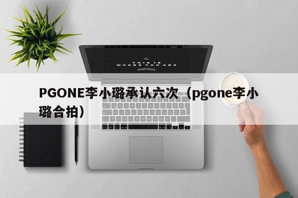 PGONE李小璐承认六次（pgone李小璐合拍）-第1张图片