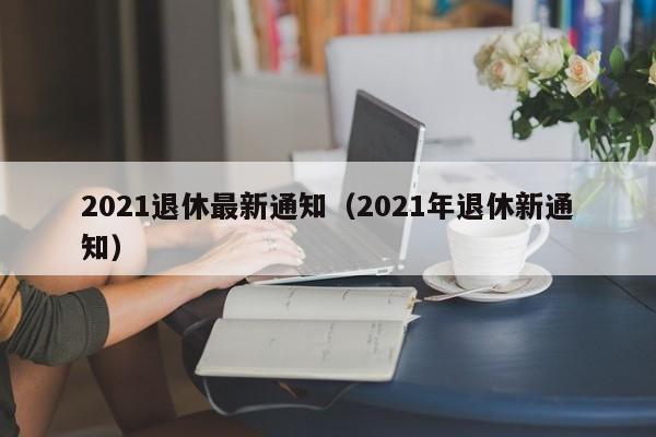 2021退休最新通知（2021年退休新通知）-第1张图片