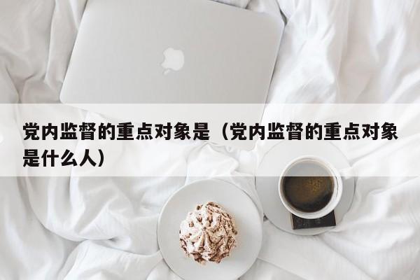 党内监督的重点对象是（党内监督的重点对象是什么人）-第1张图片