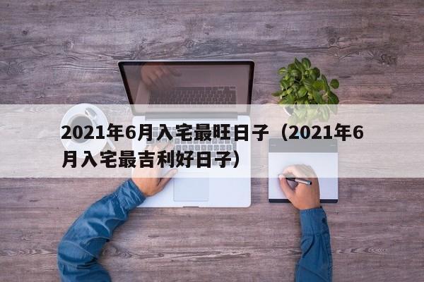 2021年6月入宅最旺日子（2021年6月入宅最吉利好日子）-第1张图片