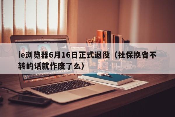 ie浏览器6月16日正式退役（社保换省不转的话就作废了么）-第1张图片