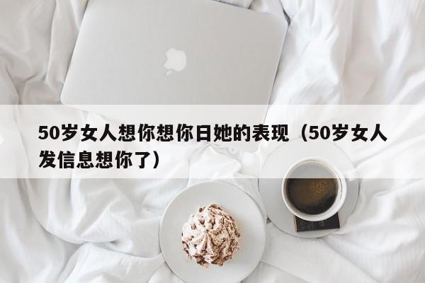 50岁女人想你想你日她的表现（50岁女人发信息想你了）-第1张图片