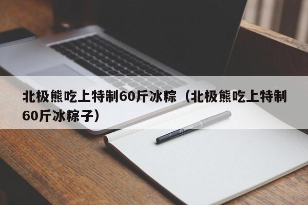 北极熊吃上特制60斤冰粽（北极熊吃上特制60斤冰粽子）-第1张图片