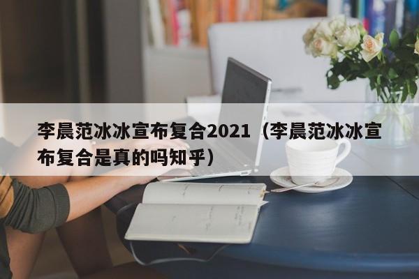 李晨范冰冰宣布复合2021（李晨范冰冰宣布复合是真的吗知乎）-第1张图片