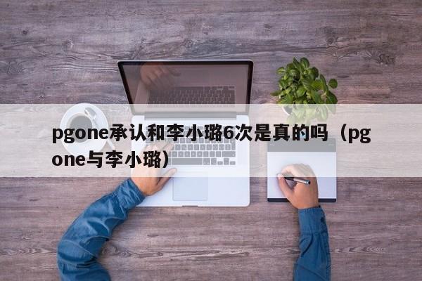 pgone承认和李小璐6次是真的吗（pgone与李小璐）-第1张图片