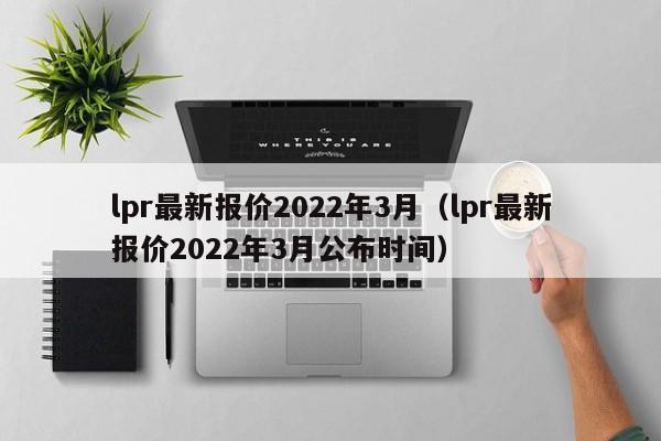 lpr最新报价2022年3月（lpr最新报价2022年3月公布时间）-第1张图片