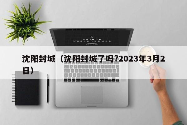 沈阳封城（沈阳封城了吗?2023年3月2日）-第1张图片