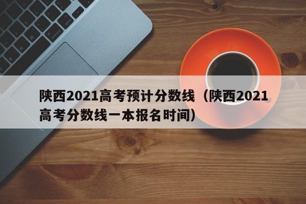 陕西2021高考预计分数线（陕西2021高考分数线一本报名时间）-第1张图片