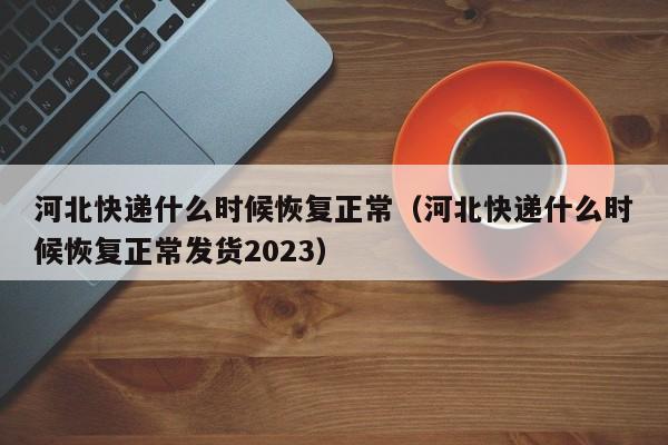 河北快递什么时候恢复正常（河北快递什么时候恢复正常发货2023）-第1张图片