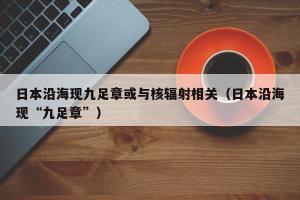 日本沿海现九足章或与核辐射相关（日本沿海现“九足章”）-第1张图片