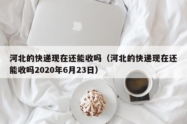 河北的快递现在还能收吗（河北的快递现在还能收吗2020年6月23日）-第1张图片