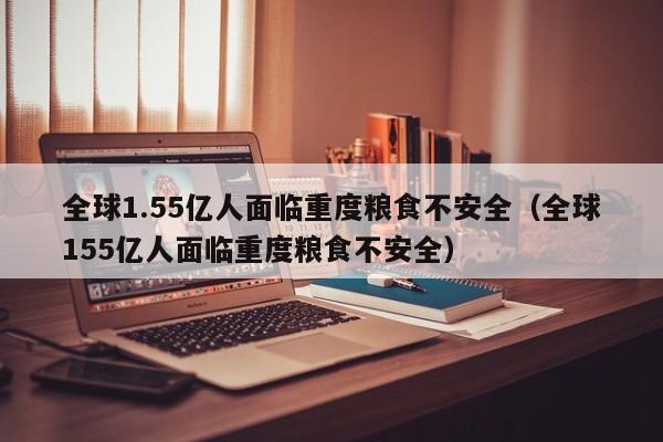 全球1.55亿人面临重度粮食不安全（全球155亿人面临重度粮食不安全）-第1张图片