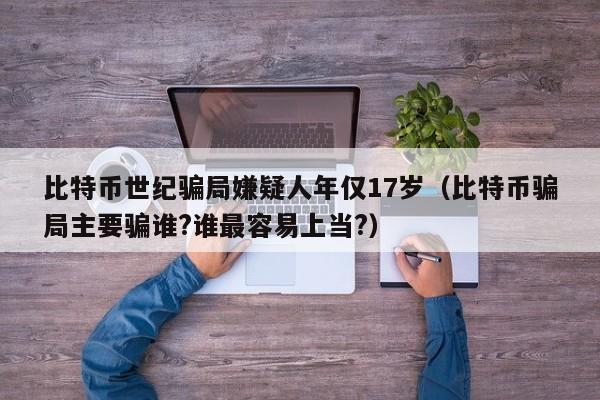 比特币世纪骗局嫌疑人年仅17岁（比特币骗局主要骗谁?谁最容易上当?）-第1张图片