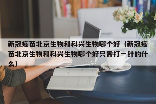 新冠疫苗北京生物和科兴生物哪个好（新冠疫苗北京生物和科兴生物哪个好只需打一针的什么）-第1张图片