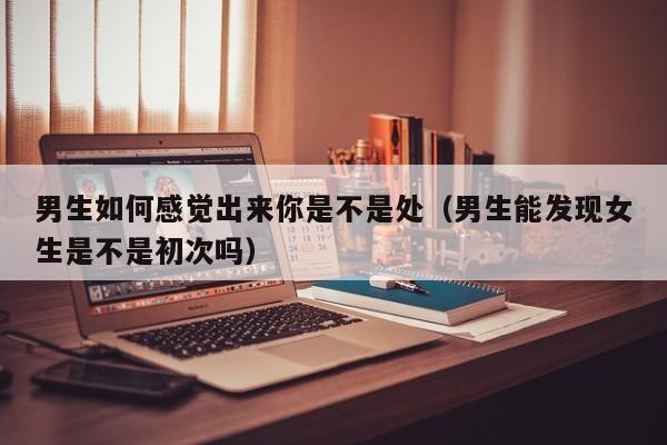 男生如何感觉出来你是不是处（男生能发现女生是不是初次吗）-第1张图片