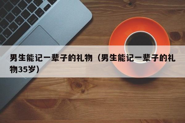 男生能记一辈子的礼物（男生能记一辈子的礼物35岁）-第1张图片
